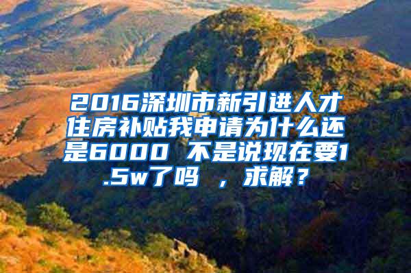 2016深圳市新引进人才住房补贴我申请为什么还是6000 不是说现在要1.5w了吗 ，求解？