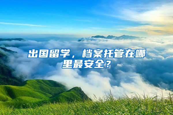 出国留学，档案托管在哪里最安全？