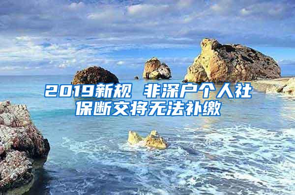 2019新规 非深户个人社保断交将无法补缴