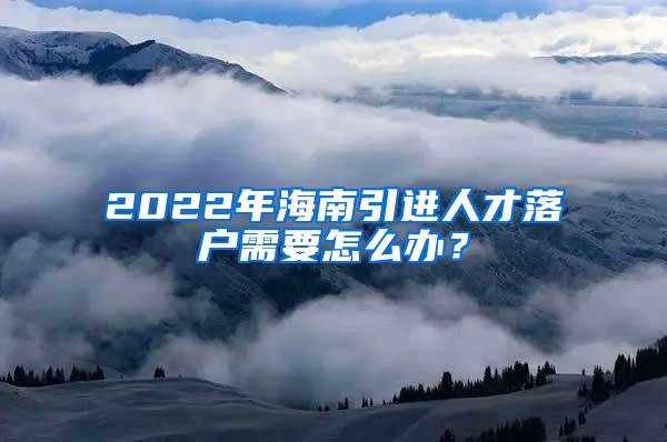 2022年海南引进人才落户需要怎么办？