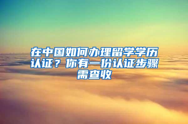 在中国如何办理留学学历认证？你有一份认证步骤需查收