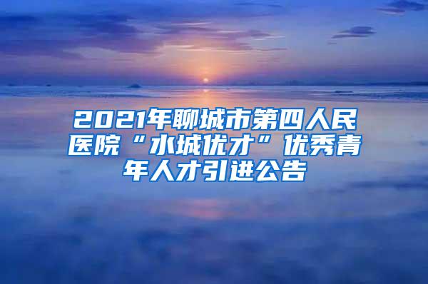 2021年聊城市第四人民医院“水城优才”优秀青年人才引进公告