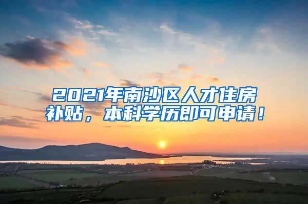 2021年南沙区人才住房补贴，本科学历即可申请！