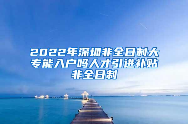 2022年深圳非全日制大专能入户吗人才引进补贴非全日制