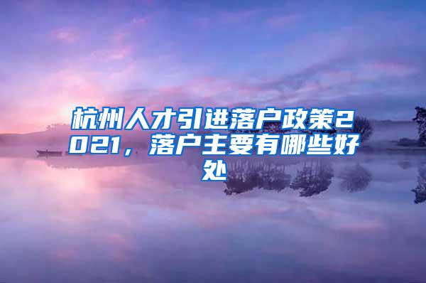 杭州人才引进落户政策2021，落户主要有哪些好处