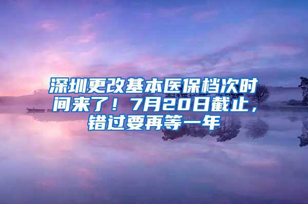 深圳更改基本医保档次时间来了！7月20日截止，错过要再等一年