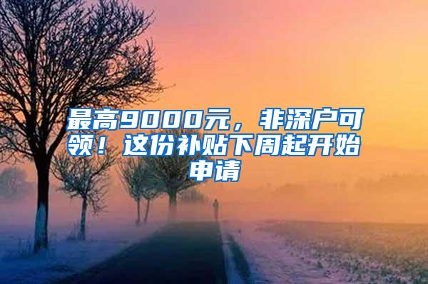 最高9000元，非深户可领！这份补贴下周起开始申请