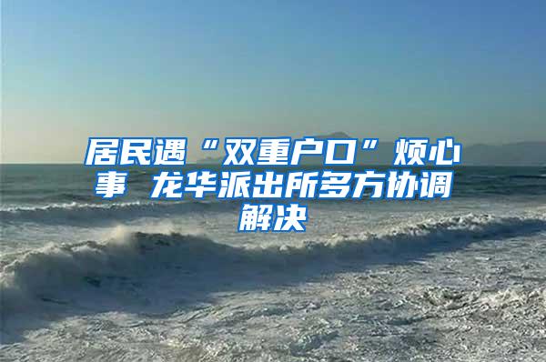 居民遇“双重户口”烦心事 龙华派出所多方协调解决