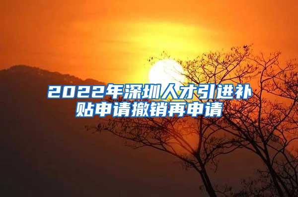 2022年深圳人才引进补贴申请撤销再申请