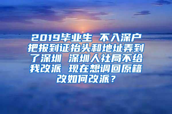 2019毕业生 不入深户把报到证抬头和地址弄到了深圳 深圳人社局不给我改派 现在想调回原籍改如何改派？