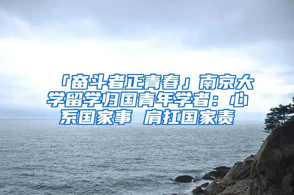 「奋斗者正青春」南京大学留学归国青年学者：心系国家事 肩扛国家责