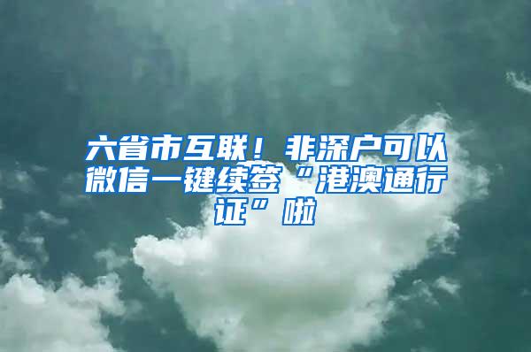 六省市互联！非深户可以微信一键续签“港澳通行证”啦