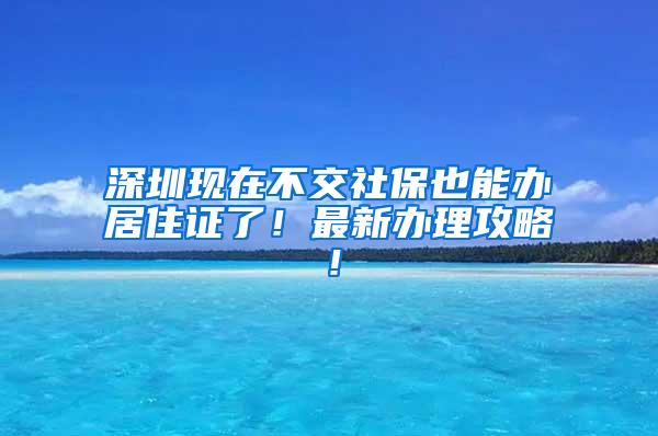 深圳现在不交社保也能办居住证了！最新办理攻略！