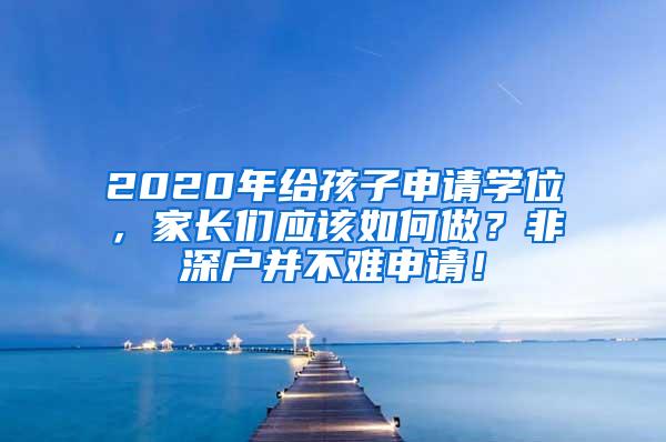 2020年给孩子申请学位，家长们应该如何做？非深户并不难申请！