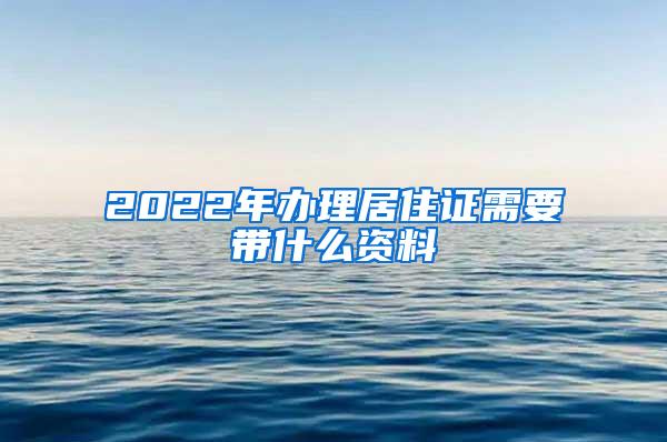 2022年办理居住证需要带什么资料