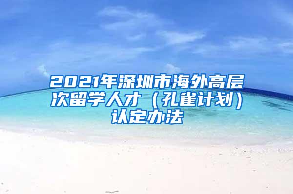 2021年深圳市海外高层次留学人才（孔雀计划）认定办法