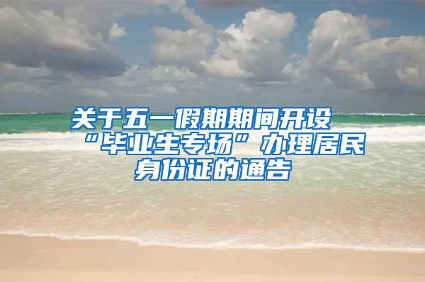 关于五一假期期间开设“毕业生专场”办理居民身份证的通告