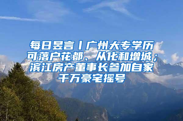 每日昱言丨广州大专学历可落户花都、从化和增城；滨江房产董事长参加自家千万豪宅摇号