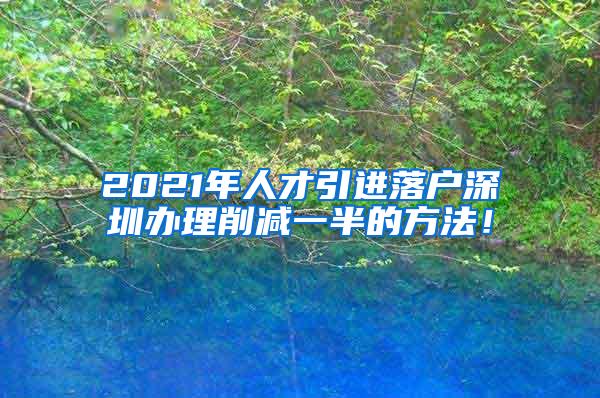 2021年人才引进落户深圳办理削减一半的方法！