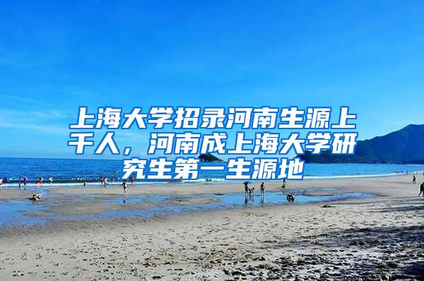 上海大学招录河南生源上千人，河南成上海大学研究生第一生源地