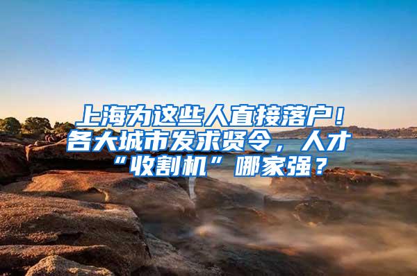 上海为这些人直接落户！各大城市发求贤令，人才“收割机”哪家强？