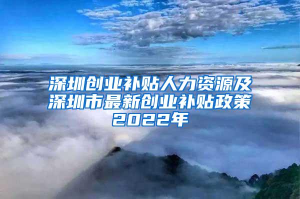 深圳创业补贴人力资源及深圳市最新创业补贴政策2022年