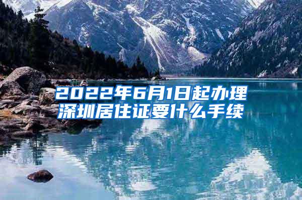 2022年6月1日起办理深圳居住证要什么手续