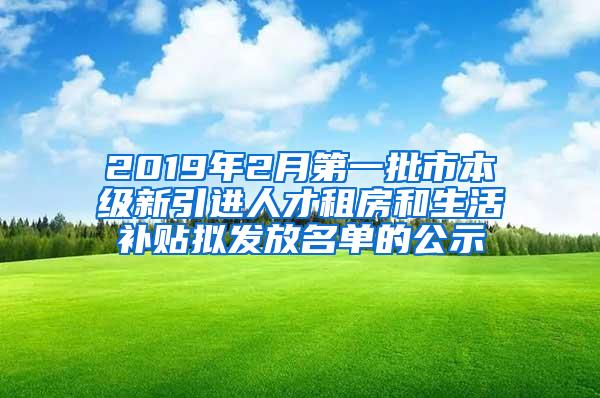 2019年2月第一批市本级新引进人才租房和生活补贴拟发放名单的公示