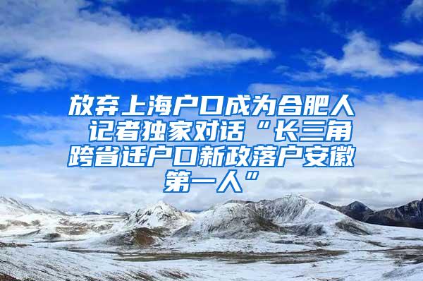 放弃上海户口成为合肥人 记者独家对话“长三角跨省迁户口新政落户安徽第一人”