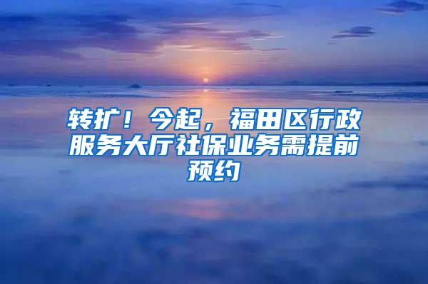 转扩！今起，福田区行政服务大厅社保业务需提前预约