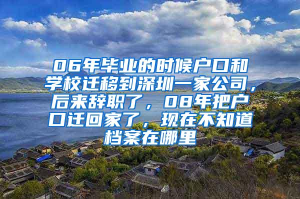 06年毕业的时候户口和学校迁移到深圳一家公司，后来辞职了，08年把户口迁回家了，现在不知道档案在哪里