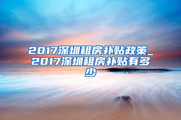 2017深圳租房补贴政策_2017深圳租房补贴有多少