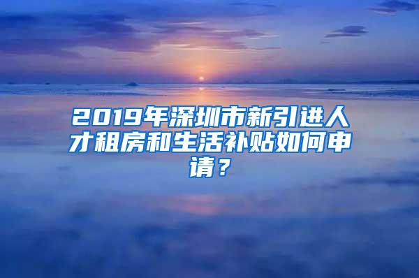 2019年深圳市新引进人才租房和生活补贴如何申请？