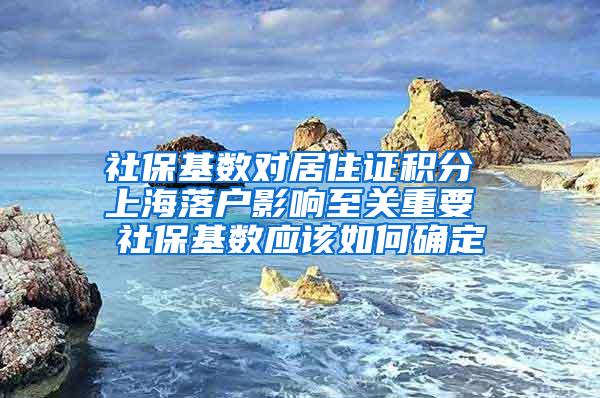 社保基数对居住证积分 上海落户影响至关重要 社保基数应该如何确定