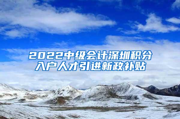 2022中级会计深圳积分入户人才引进新政补贴