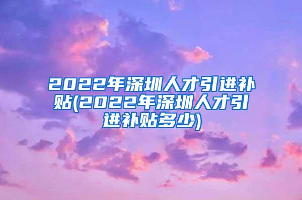 2022年深圳人才引进补贴(2022年深圳人才引进补贴多少)