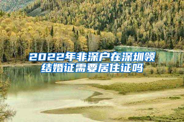 2022年非深户在深圳领结婚证需要居住证吗