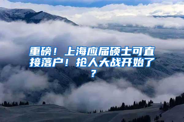 重磅！上海应届硕士可直接落户！抢人大战开始了？