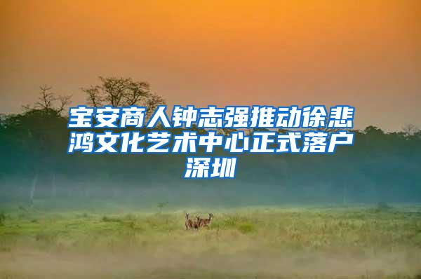 宝安商人钟志强推动徐悲鸿文化艺术中心正式落户深圳