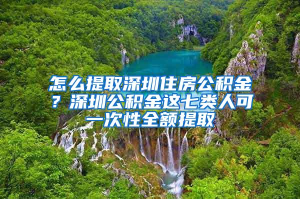 怎么提取深圳住房公积金？深圳公积金这七类人可一次性全额提取