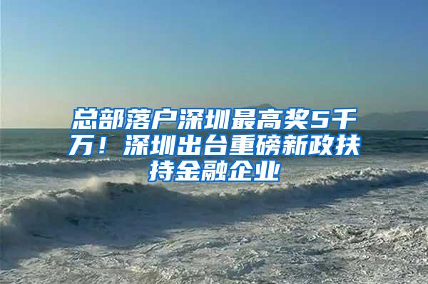 总部落户深圳最高奖5千万！深圳出台重磅新政扶持金融企业