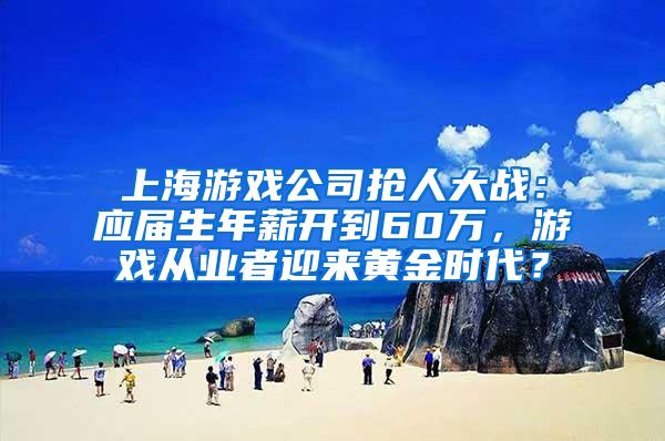 上海游戏公司抢人大战：应届生年薪开到60万，游戏从业者迎来黄金时代？