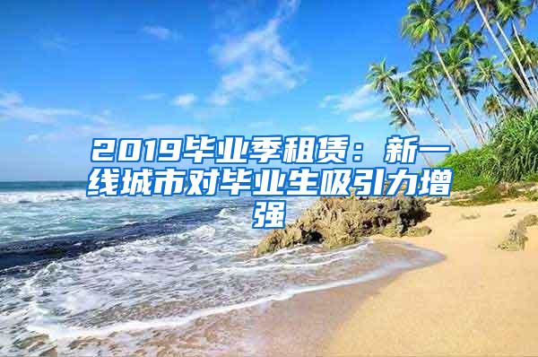 2019毕业季租赁：新一线城市对毕业生吸引力增强