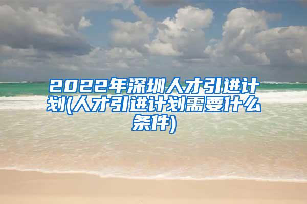 2022年深圳人才引进计划(人才引进计划需要什么条件)