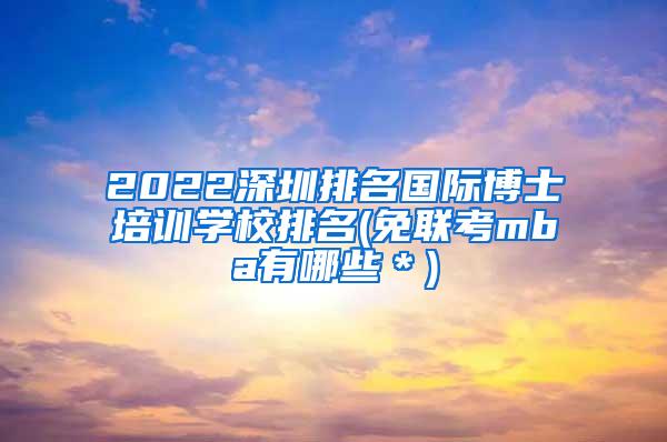 2022深圳排名国际博士培训学校排名(免联考mba有哪些＊)