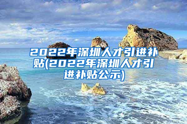 2022年深圳人才引进补贴(2022年深圳人才引进补贴公示)