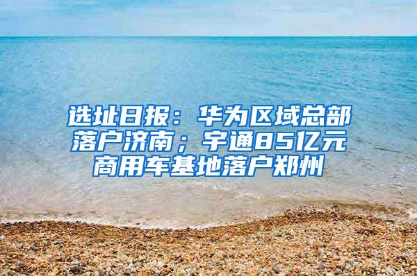 选址日报：华为区域总部落户济南；宇通85亿元商用车基地落户郑州