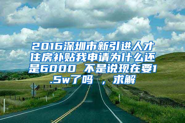 2016深圳市新引进人才住房补贴我申请为什么还是6000 不是说现在要1.5w了吗 ，求解