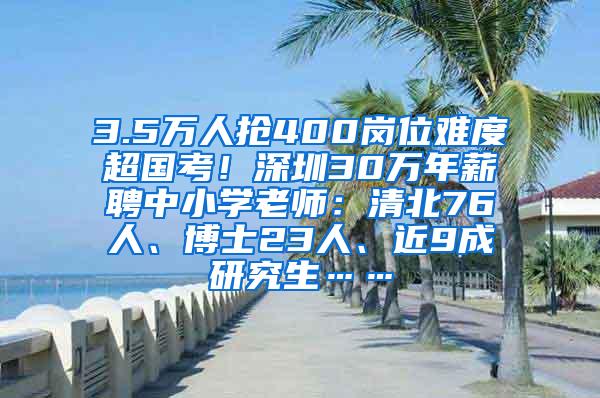 3.5万人抢400岗位难度超国考！深圳30万年薪聘中小学老师：清北76人、博士23人、近9成研究生……