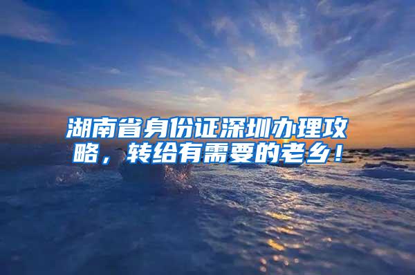 湖南省身份证深圳办理攻略，转给有需要的老乡！